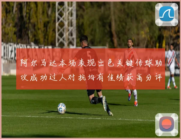 阿尔马达本场表现出色关键传球助攻成功过人对抗均有佳绩获高分评价