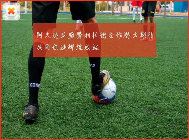 阿夫迪亚盛赞利拉德合作潜力期待共同创造辉煌成就