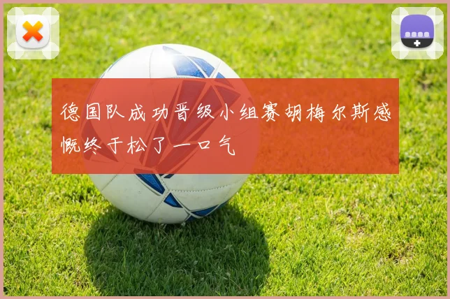 德国队成功晋级小组赛胡梅尔斯感慨终于松了一口气