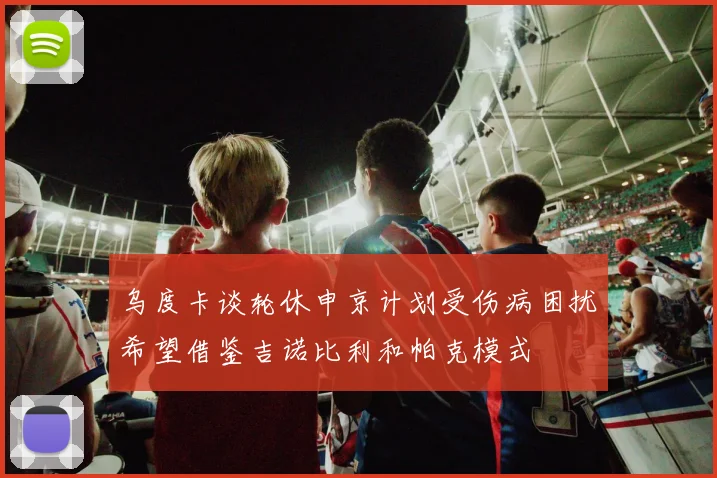 乌度卡谈轮休申京计划受伤病困扰希望借鉴吉诺比利和帕克模式