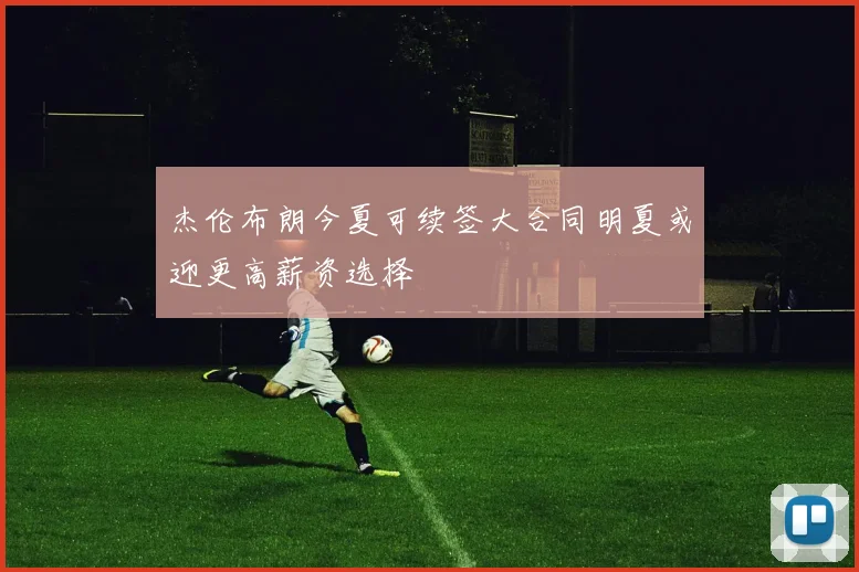 杰伦布朗今夏可续签大合同明夏或迎更高薪资选择