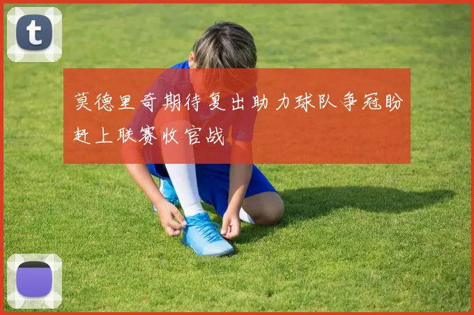 莫德里奇期待复出助力球队争冠盼赶上联赛收官战