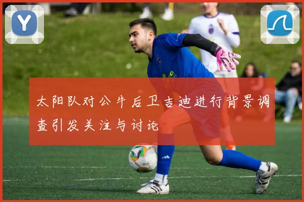 太阳队对公牛后卫吉迪进行背景调查引发关注与讨论