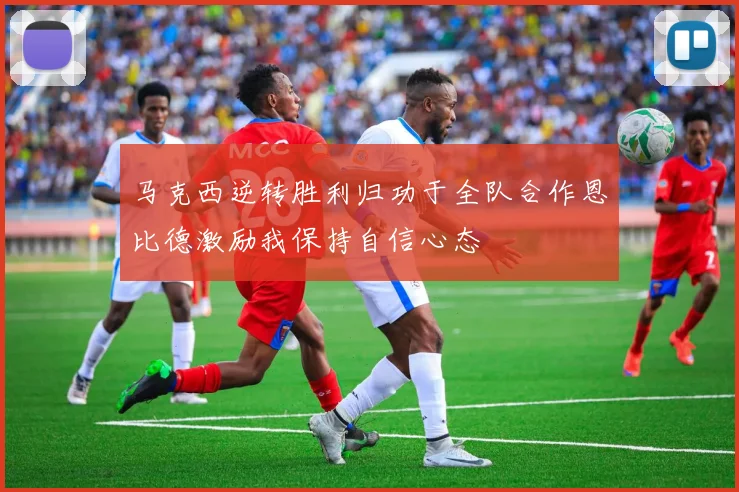 马克西逆转胜利归功于全队合作恩比德激励我保持自信心态