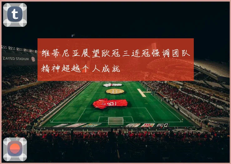 维蒂尼亚展望欧冠三连冠强调团队精神超越个人成就