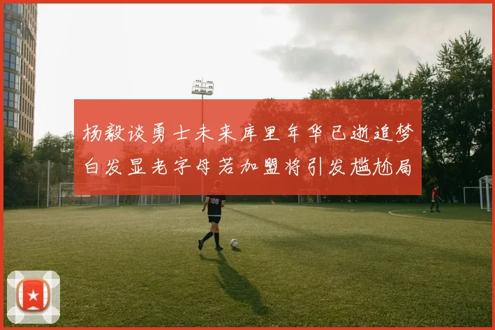 杨毅谈勇士未来库里年华已逝追梦白发显老字母若加盟将引发尴尬局面