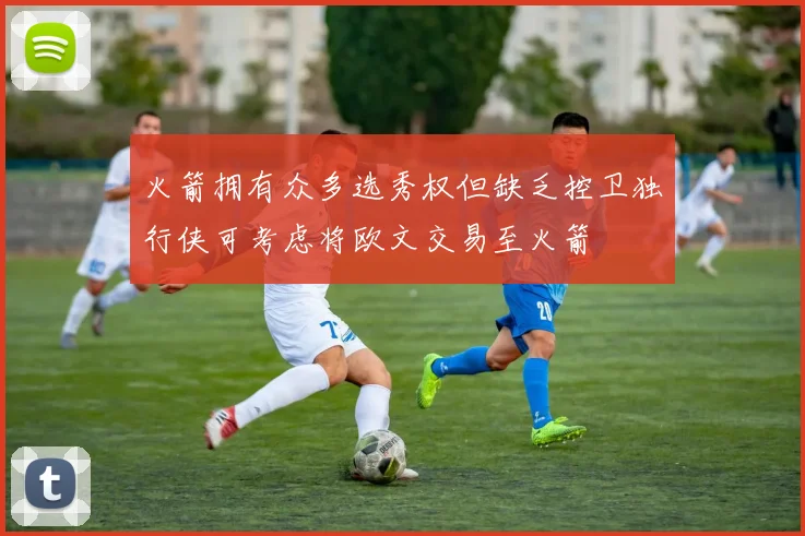 火箭拥有众多选秀权但缺乏控卫独行侠可考虑将欧文交易至火箭